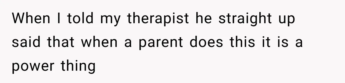 When I told my therapist he straight up said that when a parent does this it is a power thing