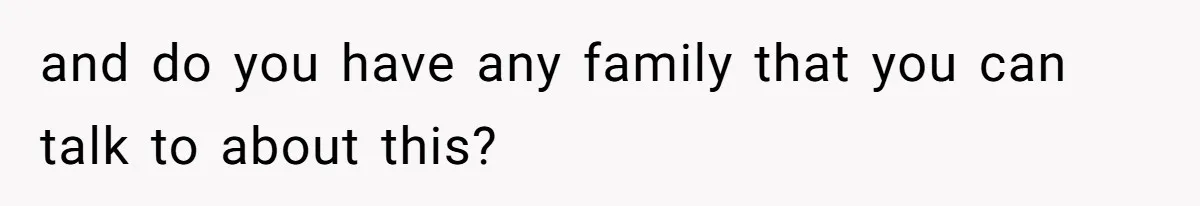 and do you have any family that you can talk to about this?