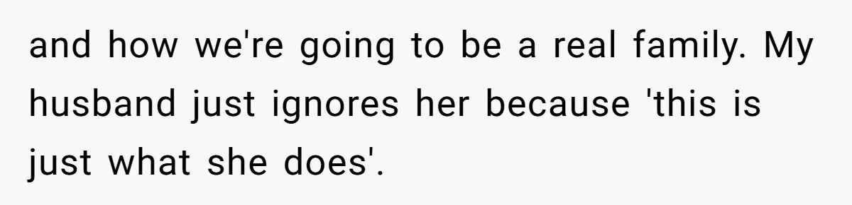 and how we're going to be a real family. My husband just ignores her because 'this is just what she does'.