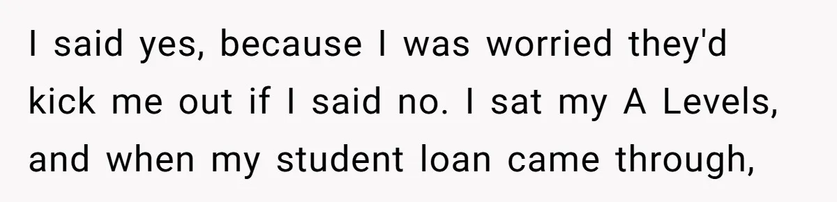 I said yes, because I was worried they'd kick me out if I said no. I sat my A Levels, and when my student loan came through,