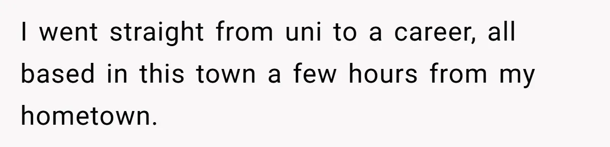 I went straight from uni to a career, all based in this town a few hours from my hometown.
