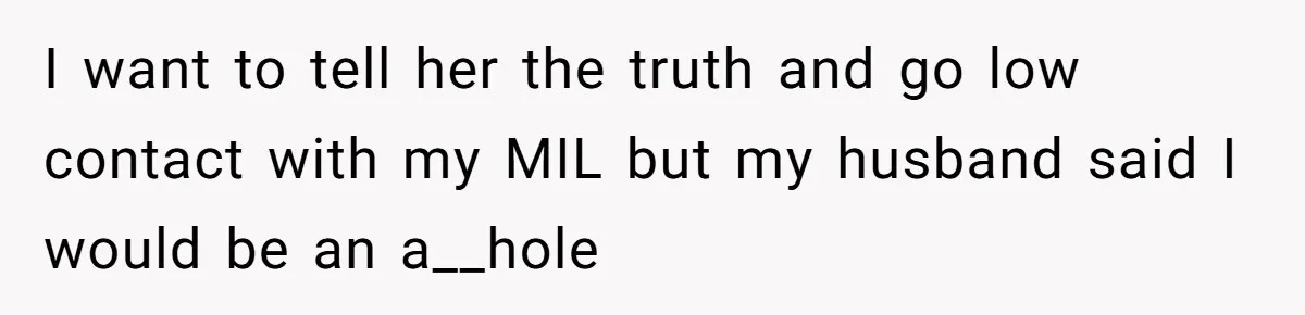 I want to tell her the truth and go low contact with my MIL but my husband said I would be an a__hole