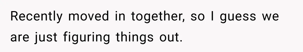 Recently moved in together, so I guess we are just figuring things out.