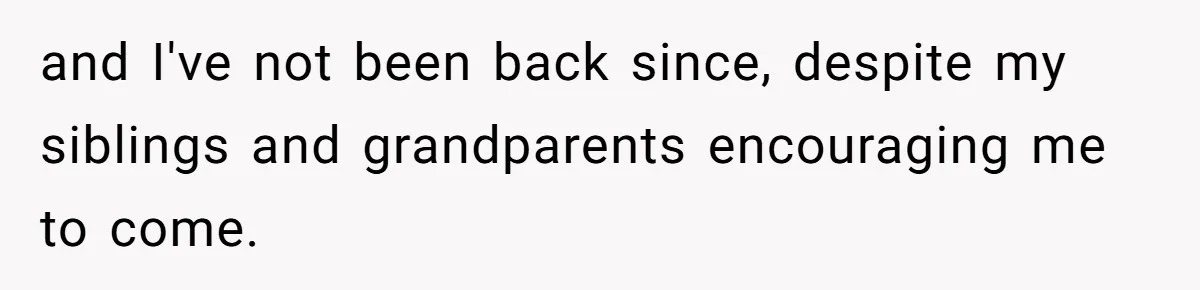 and I've not been back since, despite my siblings and grandparents encouraging me to come.
