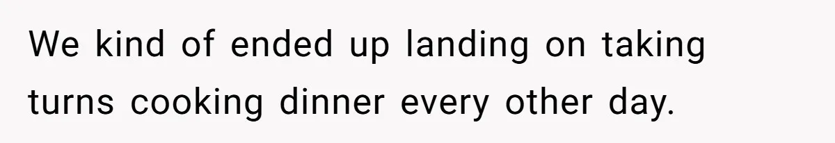 We kind of ended up landing on taking turns cooking dinner every other day.