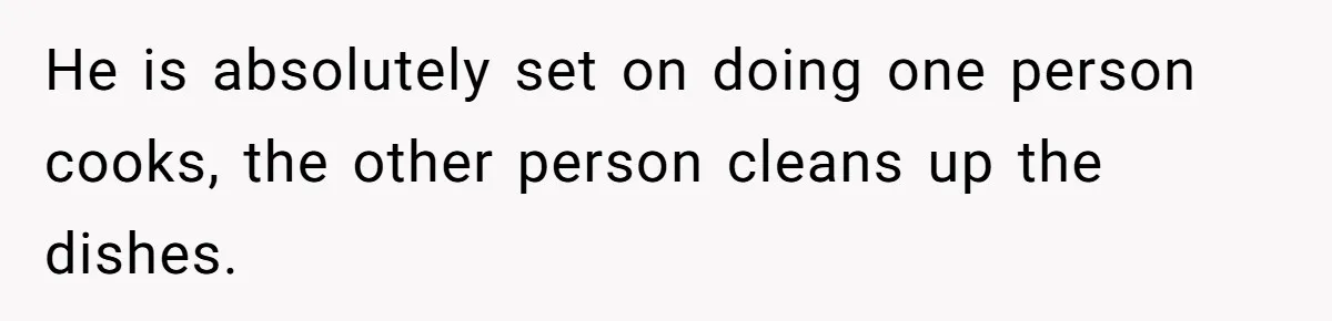 He is absolutely set on doing one person cooks, the other person cleans up the dishes.
