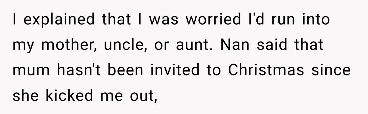 I explained that I was worried I'd run into my mother, uncle, or aunt. Nan said that mum hasn't been invited to Christmas since she kicked me out,