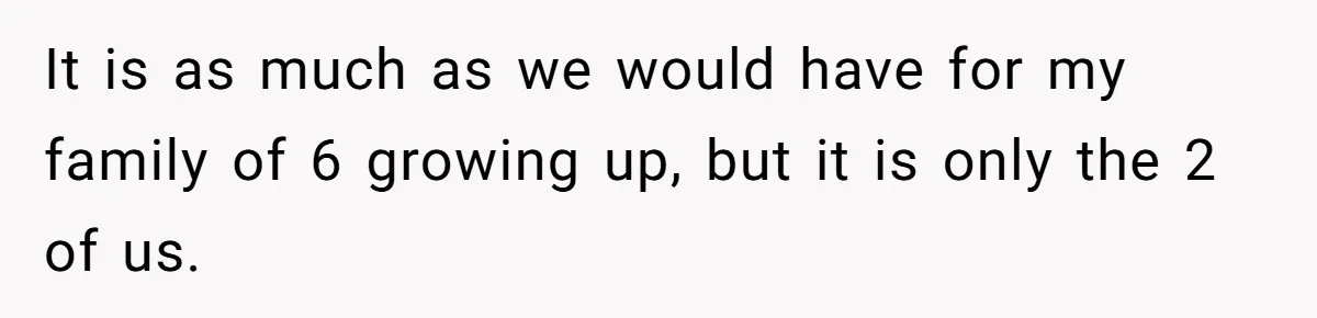 It is as much as we would have for my family of 6 growing up, but it is only the 2 of us.
