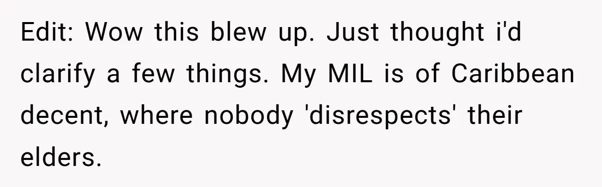 Edit: Wow this blew up. Just thought i'd clarify a few things. My MIL is of Caribbean decent, where nobody 'disrespects' their elders.