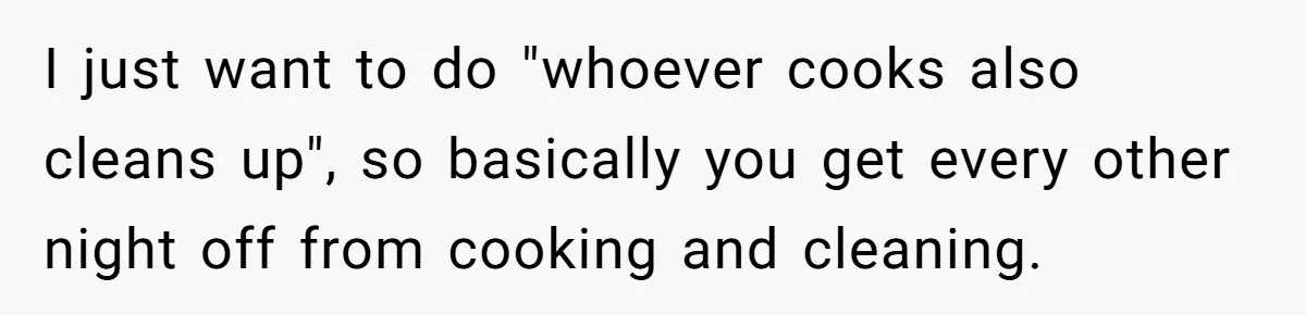 I just want to do "whoever cooks also cleans up", so basically you get every other night off from cooking and cleaning.