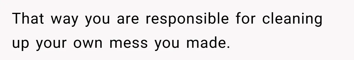 That way you are responsible for cleaning up your own mess you made.
