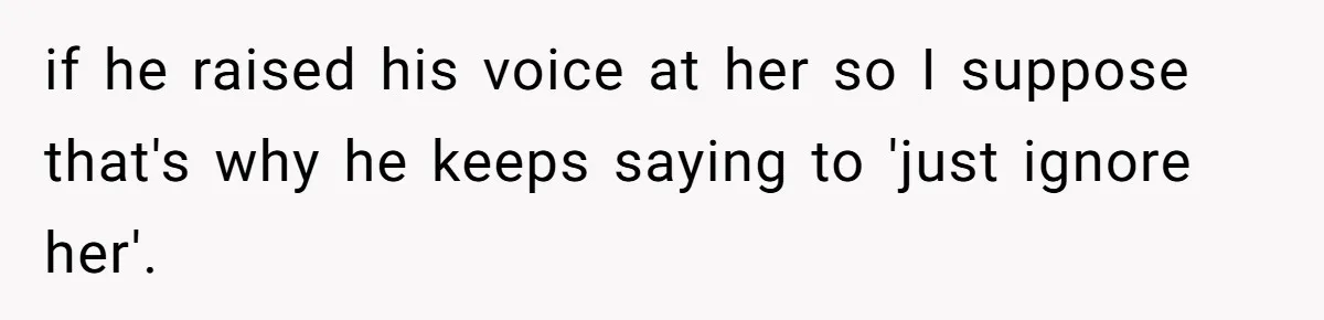 if he raised his voice at her so I suppose that's why he keeps saying to 'just ignore her'.