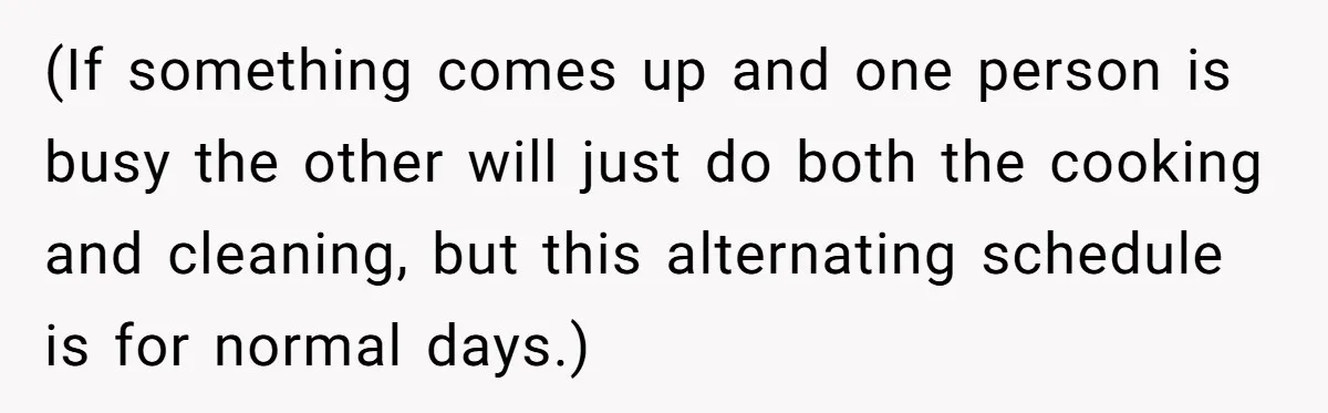 (If something comes up and one person is busy the other will just do both the cooking and cleaning, but this alternating schedule is for normal days.)