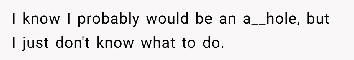 I know I probably would be an a__hole, but I just don't know what to do.