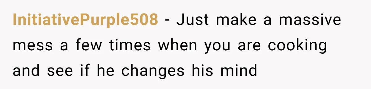 InitiativePurple508 − Just make a massive mess a few times when you are cooking and see if he changes his mind