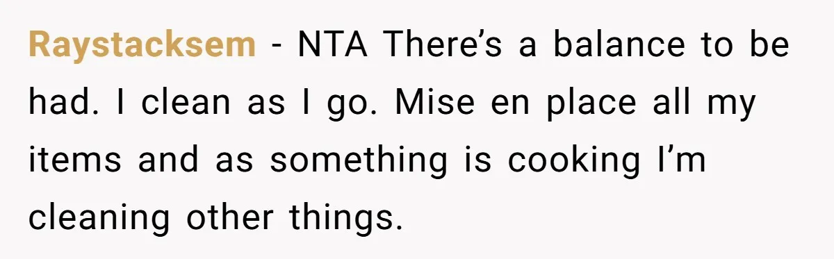 Raystacksem − NTA There’s a balance to be had. I clean as I go. Mise en place all my items and as something is cooking I’m cleaning other things.