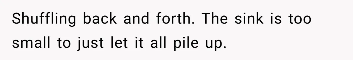 Shuffling back and forth. The sink is too small to just let it all pile up.