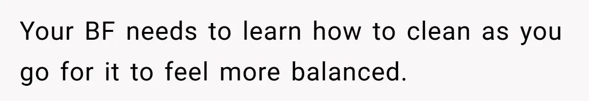 Your BF needs to learn how to clean as you go for it to feel more balanced.