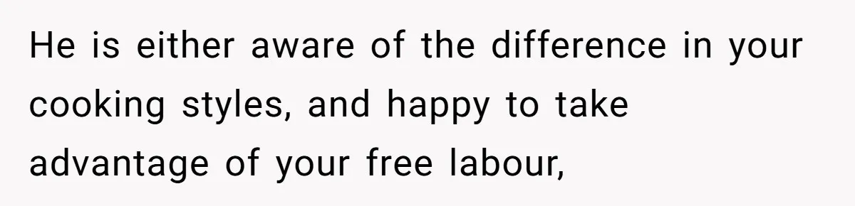 He is either aware of the difference in your cooking styles, and happy to take advantage of your free labour,