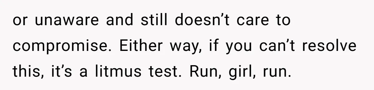 or unaware and still doesn’t care to compromise. Either way, if you can’t resolve this, it’s a litmus test. Run, girl, run.