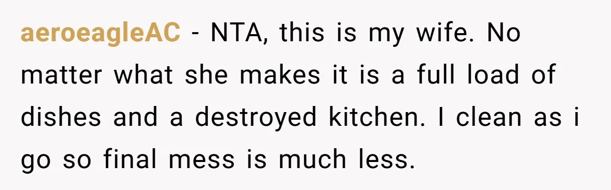 aeroeagleAC − NTA, this is my wife. No matter what she makes it is a full load of dishes and a destroyed kitchen. I clean as i go so final...