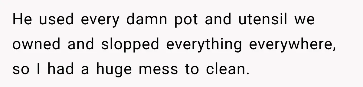 He used every damn pot and utensil we owned and slopped everything everywhere, so I had a huge mess to clean.