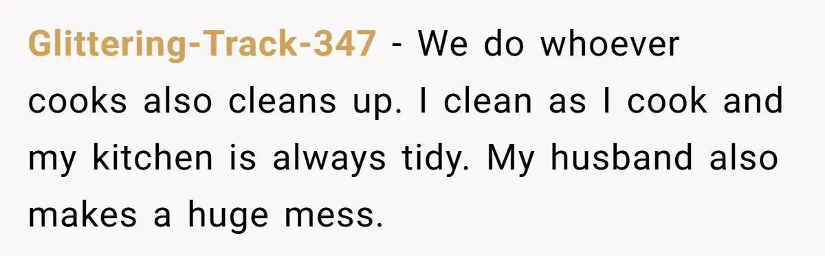 Glittering-Track-347 − We do whoever cooks also cleans up. I clean as I cook and my kitchen is always tidy. My husband also makes a huge mess.