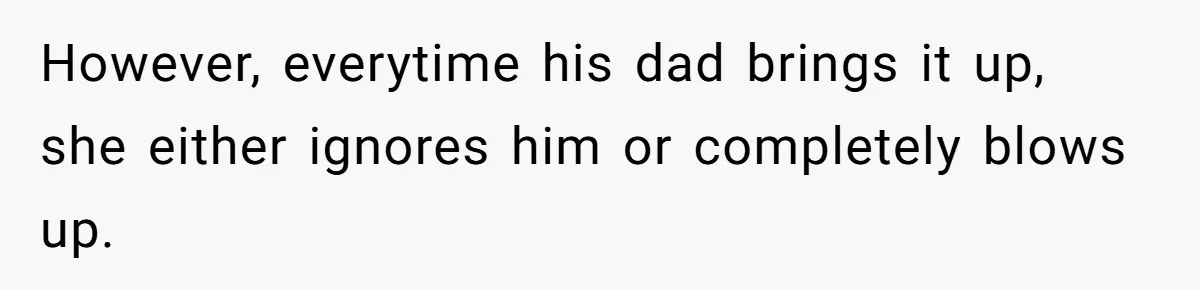 However, everytime his dad brings it up, she either ignores him or completely blows up.