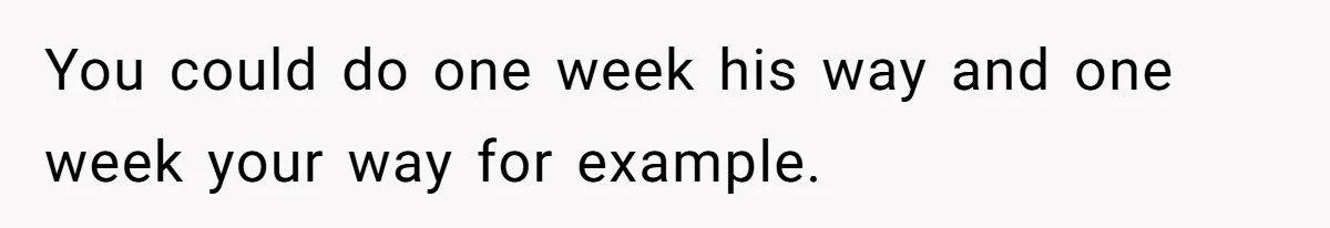 You could do one week his way and one week your way for example.