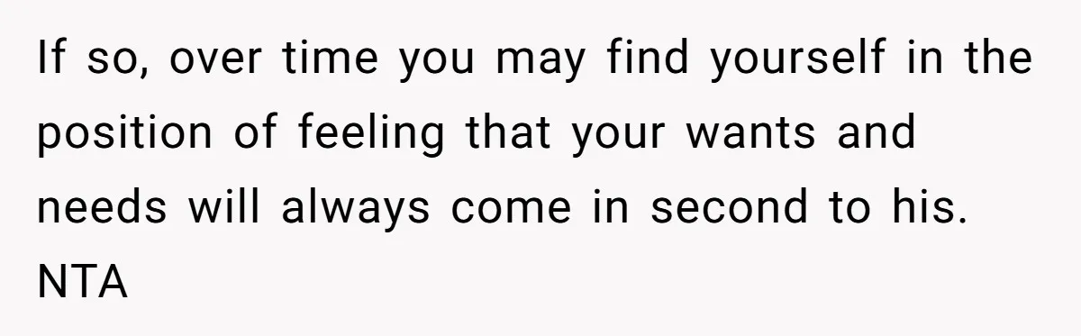 If so, over time you may find yourself in the position of feeling that your wants and needs will always come in second to his. NTA
