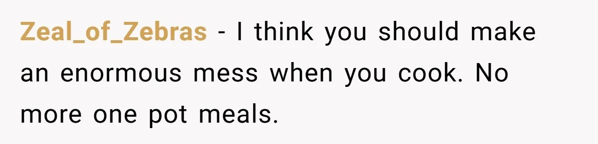 Zeal_of_Zebras − I think you should make an enormous mess when you cook. No more one pot meals.