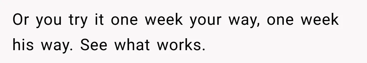 Or you try it one week your way, one week his way. See what works.