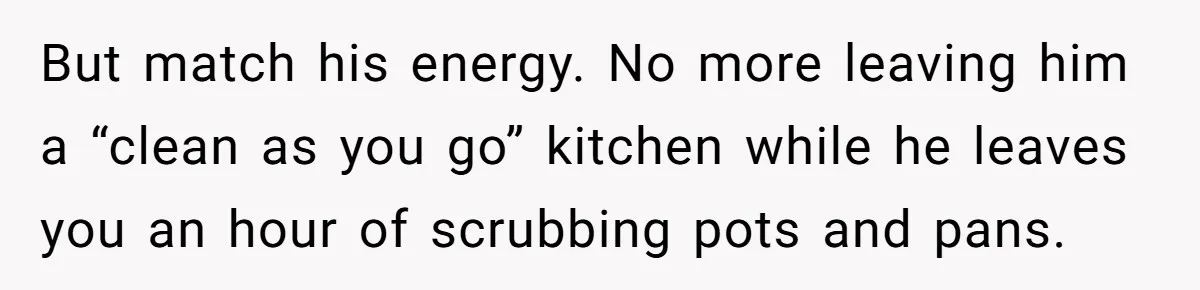 But match his energy. No more leaving him a “clean as you go” kitchen while he leaves you an hour of scrubbing pots and pans.