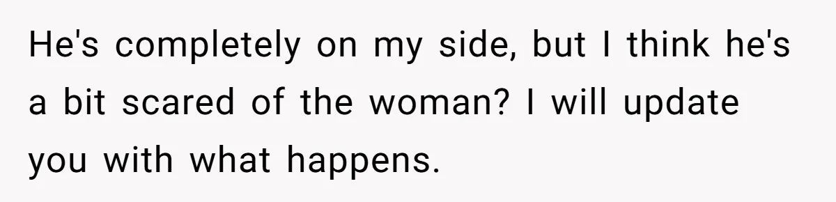 He's completely on my side, but I think he's a bit scared of the woman? I will update you with what happens.