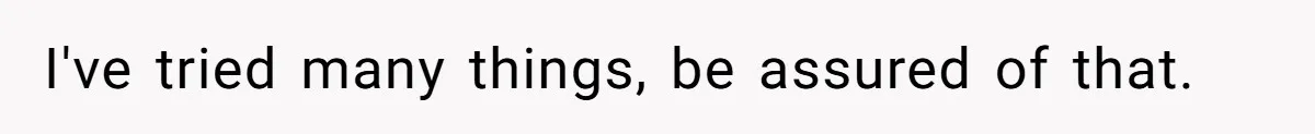 I've tried many things, be assured of that.