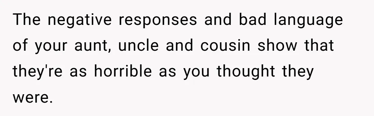 The negative responses and bad language of your aunt, uncle and cousin show that they're as horrible as you thought they were.