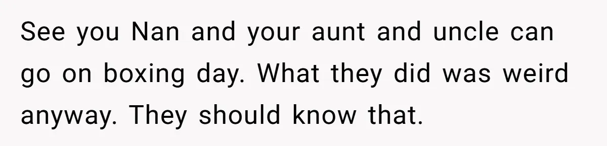 See you Nan and your aunt and uncle can go on boxing day. What they did was weird anyway. They should know that.