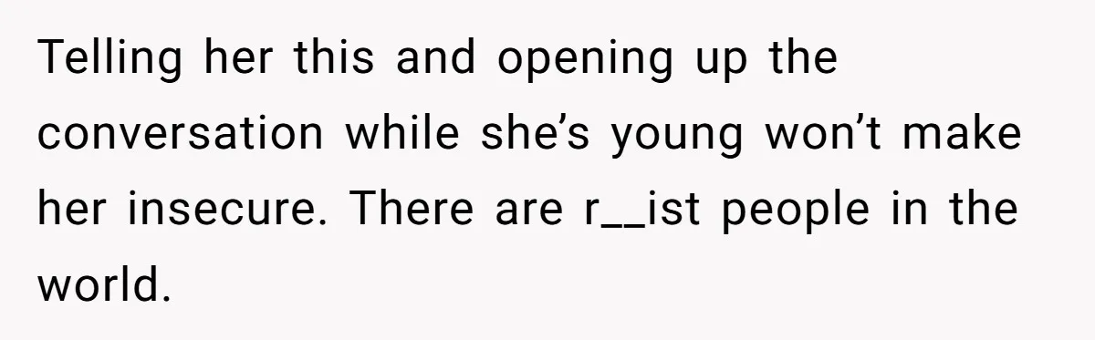 Telling her this and opening up the conversation while she’s young won’t make her insecure. There are r__ist people in the world.