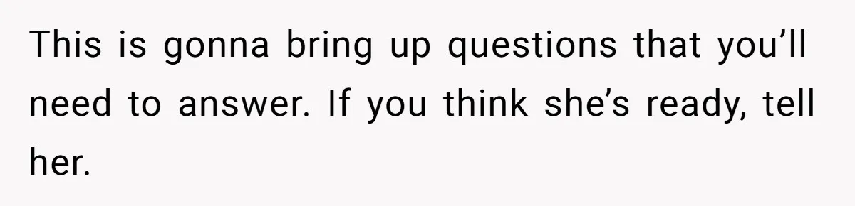 This is gonna bring up questions that you’ll need to answer. If you think she’s ready, tell her.