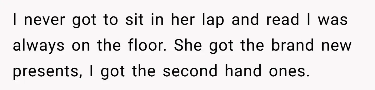 I never got to sit in her lap and read I was always on the floor. She got the brand new presents, I got the second hand ones.