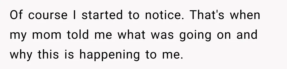 Of course I started to notice. That's when my mom told me what was going on and why this is happening to me.