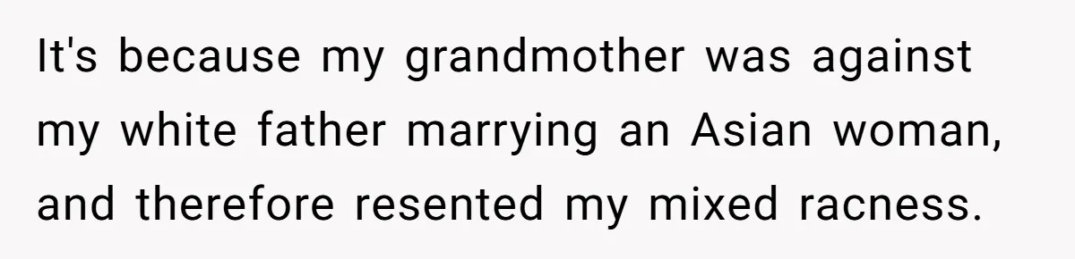 It's because my grandmother was against my white father marrying an Asian woman, and therefore resented my mixed racness.