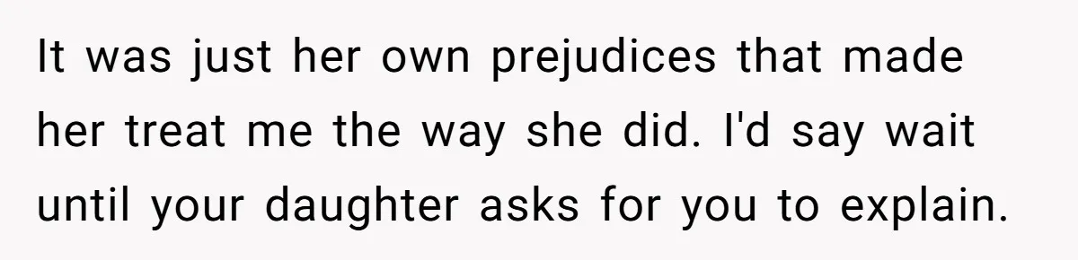 It was just her own prejudices that made her treat me the way she did. I'd say wait until your daughter asks for you to explain.