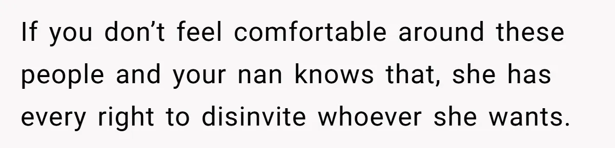 If you don’t feel comfortable around these people and your nan knows that, she has every right to disinvite whoever she wants.