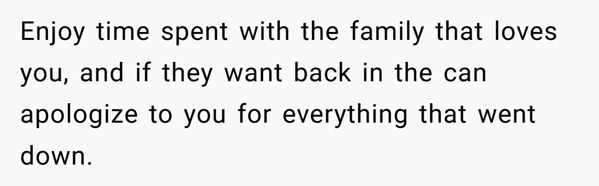 Enjoy time spent with the family that loves you, and if they want back in the can apologize to you for everything that went down.