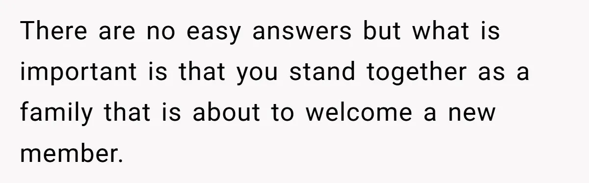 There are no easy answers but what is important is that you stand together as a family that is about to welcome a new member.