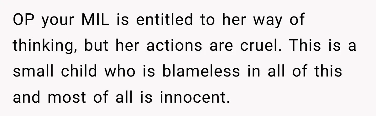 OP your MIL is entitled to her way of thinking, but her actions are cruel. This is a small child who is blameless in all of this and most of...