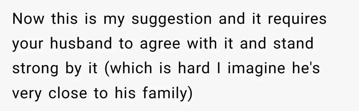 Now this is my suggestion and it requires your husband to agree with it and stand strong by it (which is hard I imagine he's very close to his family)
