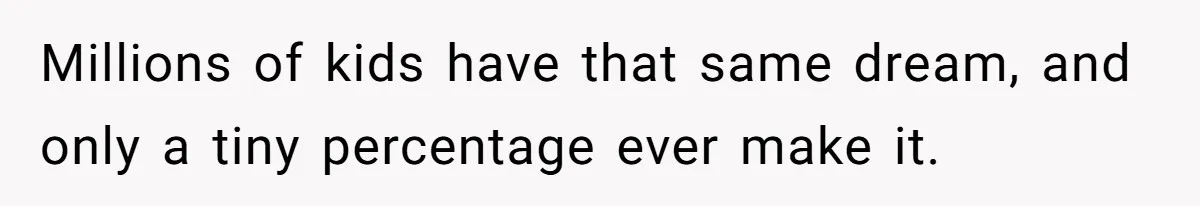 Millions of kids have that same dream, and only a tiny percentage ever make it.
