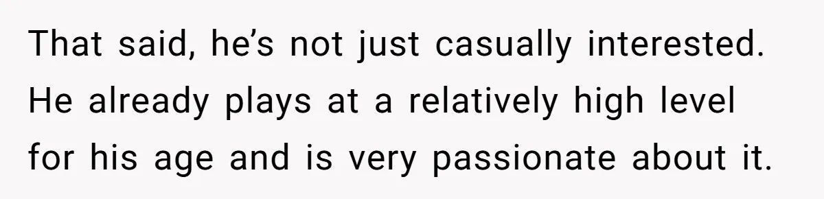 That said, he’s not just casually interested. He already plays at a relatively high level for his age and is very passionate about it.
